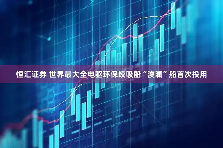 恒汇证券 世界最大全电驱环保绞吸船“浚澜”船首次投用