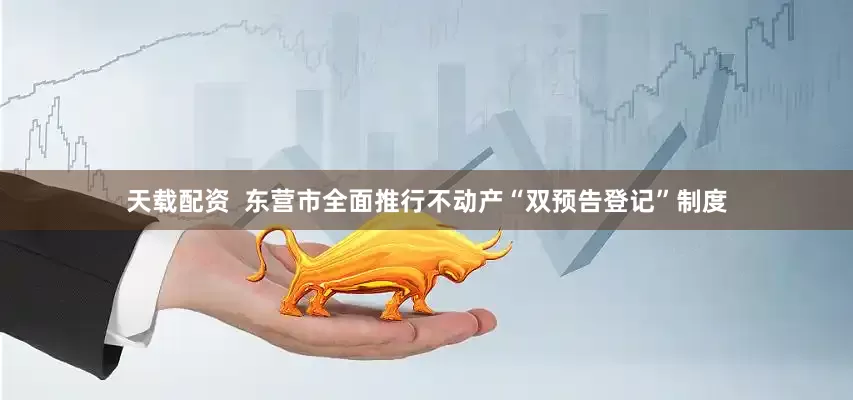 天载配资  东营市全面推行不动产“双预告登记”制度