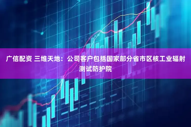 广信配资 三维天地：公司客户包括国家部分省市区核工业辐射测试防护院