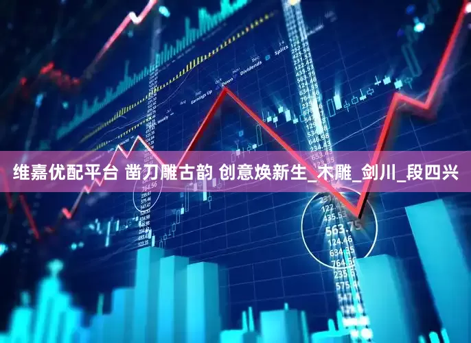 维嘉优配平台 凿刀雕古韵 创意焕新生_木雕_剑川_段四兴