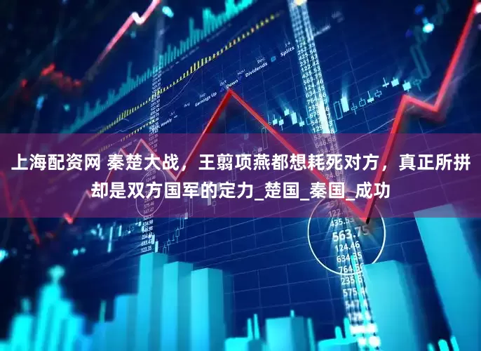 上海配资网 秦楚大战，王翦项燕都想耗死对方，真正所拼却是双方国军的定力_楚国_秦国_成功