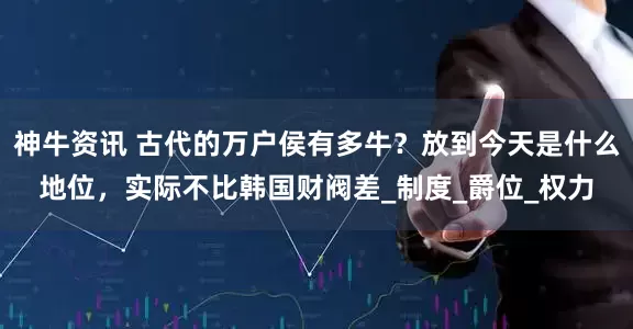 神牛资讯 古代的万户侯有多牛？放到今天是什么地位，实际不比韩国财阀差_制度_爵位_权力