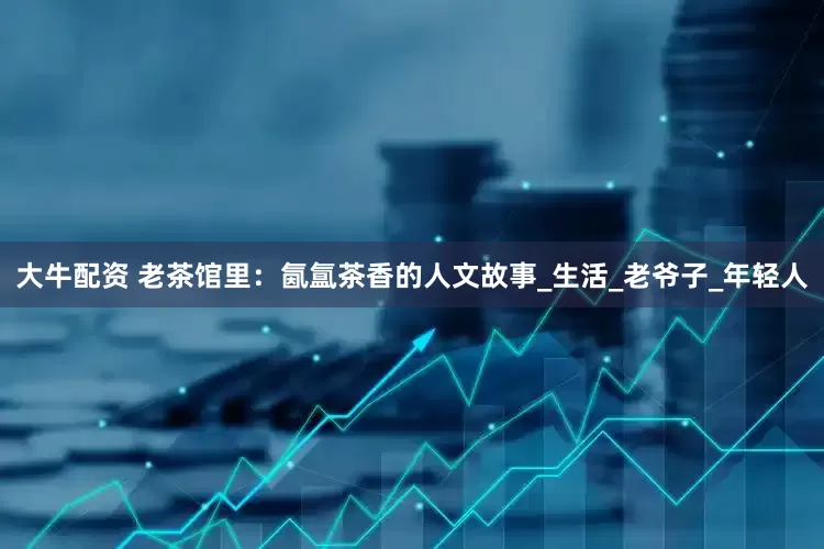 大牛配资 老茶馆里：氤氲茶香的人文故事_生活_老爷子_年轻人