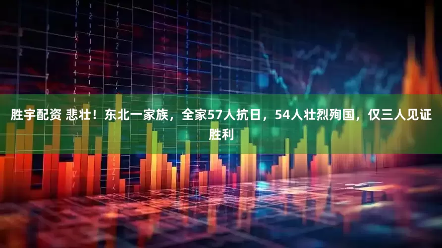 胜宇配资 悲壮！东北一家族，全家57人抗日，54人壮烈殉国，仅三人见证胜利