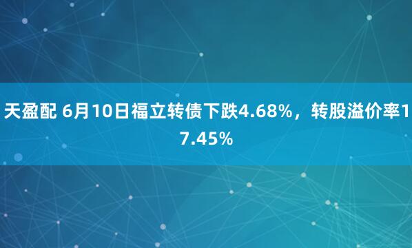 天盈配 6月10日福立转债下跌4.68%，转股溢价率17.45%
