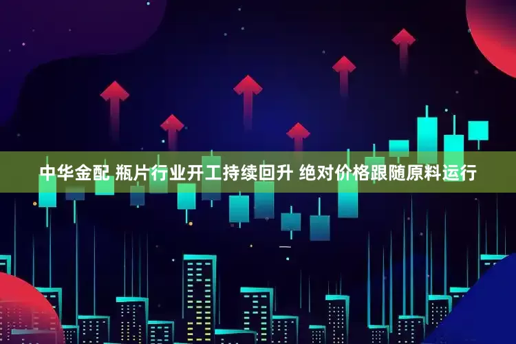 中华金配 瓶片行业开工持续回升 绝对价格跟随原料运行