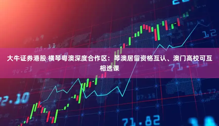 大牛证券港股 横琴粤澳深度合作区：琴澳居留资格互认、澳门高校可互相选课