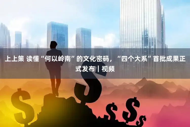 上上策 读懂“何以岭南”的文化密码,“四个大系”首批成果正式发布|视频
