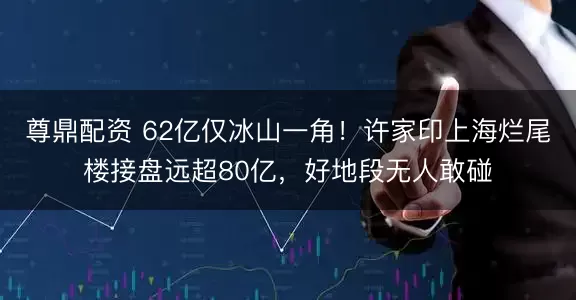 尊鼎配资 62亿仅冰山一角！许家印上海烂尾楼接盘远超80亿，好地段无人敢碰
